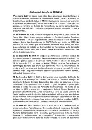 Destaques do trabalho da CEMVDHC
1º de junho de 2012. Nascia pelas mãos do ex-governador Eduardo Campos a
Comissão Estadual da Memória e Verdade Dom Helder Câmara. A primeira do
Brasil instituída por Lei Estadual nº 14.688. Surgiu com a finalidade de “examinar
e esclarecer as graves violações de direitos humanos ocorridas contra qualquer
pessoa, no território do Estado de Pernambuco, ou contra pernambucanos,
ainda que fora do Estado, praticadas por agentes públicos estaduais” durante a
ditadura militar.
14 de fevereiro de 2013. Coletiva de imprensa. Em pauta, o caso Anatália de
Souza Melo Alves. Jovem potiguar, militante do Partido Comunista Brasileiro
Revolucionário – PCBR - supostamente vítima de suicídio e com indícios de
estupro, dentro das dependências do DOPS/Recife, em janeiro de 1973. No
atestado de óbito, asfixia por enforcamento. Quarenta anos depois, um novo
laudo solicitado ao Instituto de Criminalística de Pernambuco pela Comissão
Dom Helder Câmara traz à tona a versão de que Anatália não se enforcou: fora
vítima de estrangulamento.
03 de dezembro de 2013. O colegiado pernambucano promove coletiva de
imprensa e apresenta documento inédito do laudo tanatoscópico realizado no
corpo do geólogo Ezequias Bezerra da Rocha, morto aos 28 anos de idade, em
12 de março de 1972. No laudo do Instituto Médico Legal de Pernambuco, a
confirmação de morte sob tortura, cujo corpo tinha “mãos e pés amarrados de
corda, envolto em uma rede também de corda, com uma pedra de 30 quilos
atada ao corpo”, segundo documento assinado por Bartolomeu Ferreira de Melo,
delegado à época do crime.
10 de dezembro de 2013. Coletiva de imprensa sobre o episódio da Bomba do
Aeroporto e o Caso Odijas de Carvalho. Na ocasião, a Comissão entregou ao
governador Eduardo Campos documentos dos órgãos de segurança pública,
datados de 1970, que desmontam a versão original de que os culpados pelo
atentado a bomba no saguão do Aeroporto dos Guararapes – na manhã de 25
de julho de 1966 - teriam sido o ex-deputado federal Ricardo Zarattini e o
professor Edinaldo Miranda. Ainda na Coletiva, a viúva de Odijas Carvalho de
Souza recebeu a certidão de óbito do líder estudantil retificada com a verdadeira
causa da morte: homicídio por lesões corporais múltiplas decorrentes de atos de
torturas. O pedido de retificação havia sido remetido à justiça em julho de 2013,
por intermédio dos membros da Comissão da Verdade de Pernambuco.
27 de maio de 2014. Quarenta e cinco anos depois e o desfecho final do
emblemático Caso Padre Henrique. Em recente coletiva à imprensa, a Comissão
apresentou relatório oficial – baseado em documentos confidenciais do Serviço
Nacional de Informações (SNI) - e concluiu que “o assassinato do Padre Antônio
Henrique foi, eminentemente, um crime político”. A tese anterior apresentada
pelas autoridades afirmava tratar-se de ato cometido por jovens em tratamento
 