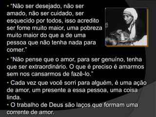 • “Não ser desejado, não ser
amado, não ser cuidado, ser
esquecido por todos, isso acredito
ser fome muito maior, uma pobreza
muito maior do que a de uma
pessoa que não tenha nada para
comer.”
• “Não pense que o amor, para ser genuíno, tenha
que ser extraordinário. O que é preciso é amarmos
sem nos cansarmos de fazê-lo.”
• Cada vez que você sorri para alguém, é uma ação
de amor, um presente a essa pessoa, uma coisa
linda.
• O trabalho de Deus são laços que formam uma
corrente de amor.
 