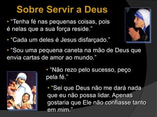 • “Tenha fé nas pequenas coisas, pois
é nelas que a sua força reside.”
• “Cada um deles é Jesus disfarçado.”
• “Sou uma pequena caneta na mão de Deus que
envia cartas de amor ao mundo.”
• “Não rezo pelo sucesso, peço
pela fé.”
• “Sei que Deus não me dará nada
que eu não possa lidar. Apenas
gostaria que Ele não confiasse tanto
em mim.”
Sobre Servir a Deus
 