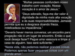 “Nesta vida, não podemos realizar grandes coisas.
Podemos apenas fazer pequenas coisas com um
grande amor.”
“Muitas pessoas confundem nosso
trabalho com vocação. Nossa
vocação é o amor de Jesus.”
“Deus adorado, faça-me dar valor à
dignidade de minha mais alta vocação
e às suas responsabilidades. Jamaias
permita que eu a desgrace doando frieza,
indelicadeza ou impaciência.”
“Deveria haver menos conversa; um encontro para
pregação não é um lugar de encontro. Então o que
você deseja fazer? Pegue uma vassoura e limpe a
casa de alguém. Isso será suficiente.”
 