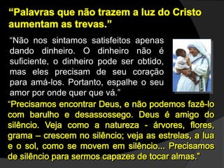“Não nos sintamos satisfeitos apenas
dando dinheiro. O dinheiro não é
suficiente, o dinheiro pode ser obtido,
mas eles precisam de seu coração
para amá-los. Portanto, espalhe o seu
amor por onde quer que vá.”
“
 