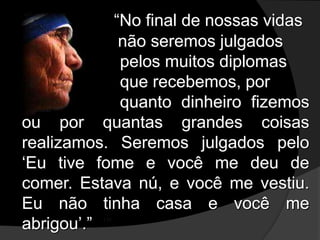 “No final de nossas vidas
não seremos julgados
pelos muitos diplomas
que recebemos, por
quanto dinheiro fizemos
ou por quantas grandes coisas
realizamos. Seremos julgados pelo
‘Eu tive fome e você me deu de
comer. Estava nú, e você me vestiu.
Eu não tinha casa e você me
abrigou’.” ’”
 