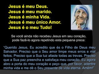 Se você ainda não recebeu Jesus em seu coração,
pode fazê-lo agora repetindo esta pequena prece:
“Querido Jesus, Eu acredito que és o Filho de Deus meu
Salvador. Preciso que o Seu amor limpe meus erros e mal
feitos. Preciso que a Sua luz afaste todas as trevas. Preciso
que a Sua paz preencha e satisfaça meu coração. Eu agora
abro a porta do meu coração e peço que, por favor, adentre
minha vida e me dê o Seu presente de vida eterna. Amém!”
 