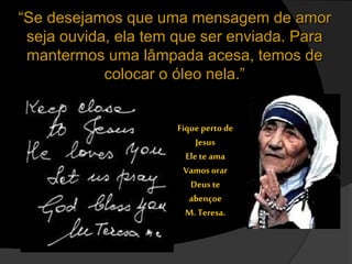 “Se desejamos que uma mensagem de amor
seja ouvida, ela tem que ser enviada. Para
mantermos uma lâmpada acesa, temos de
colocar o óleo nela.”
Fique perto de
Jesus
Ele te ama
Vamos orar
Deus te
abençoe
M. Teresa.
 