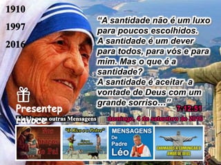 domingo, 4 de setembro de 2016
7:12:51
“A santidade não é um luxo
para poucos escolhidos.
A santidade é um dever
para todos, para vós e para
mim. Mas o que é a
santidade?
A santidade é aceitar a
vontade de Deus com um
grande sorriso…”
 