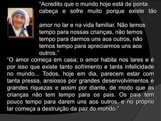 “Acredito que o mundo hoje está de ponta
cabeça e sofre muito porque existe tão
pouco
amor no lar e na vida familiar. Não temos
tempo para nossas crianças, não temos
tempo para darmos uns aos outros, não
temos tempo para apreciarmos uns aos
outros.”
“O amor começa em casa; o amor habita nos lares e é
por isso que existe tanto sofrimento e tanta infelicidade
no mundo... Todos, hoje em dia, parecem estar com
tanta pressa, ansiosos por grandes desenvolvimentos e
grandes riquezas e assim por diante, de modo que as
crianças não tem tempo para os pais. Os pais tem
pouco tempo para darem uns aos outros, e no próprio
lar começa a destruição da paz do mundo.”
 