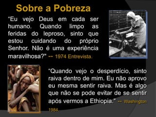“Eu vejo Deus em cada ser
humano. Quando limpo as
feridas do leproso, sinto que
estou cuidando do próprio
Senhor. Não é uma experiência
maravilhosa?" -- 1974 Entrevista.
Sobre a Pobreza
“Quando vejo o desperdício, sinto
raiva dentro de mim. Eu não aprovo
eu mesma sentir raiva. Mas é algo
que não se pode evitar de se sentir
após vermos a Ethiopia." -- Washington
1984.
 