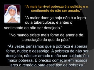 “A mais terrível pobreza é a solidão e o
sentimento de não ser amado.”
“A maior doença hoje não é a lepra
ou a tuberculose, é antes o
sentimento de não ser desejado.”
“No mundo existe mais fome de amor e de
apreciação do que de pão.”
“Às vezes pensamos que a pobreza é apenas
fome, nudez e desabrigo. A pobreza de não ser
desejado, não ser amado e não ser cuidado é a
maior pobreza. É preciso começar em nossos
lares o remédio para esse tipo de pobreza.”
 