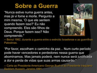 Sobre a Guerra
“Nunca estive numa guerra antes,
mas já vi fome e morte. Pergunto a
mim mesma, ‘O que ele sentem
quando fazem isso?' Eu não
compreendo. Eles são filhos de
Deus. Porque fazem isso? Não
compreendo."
“Por favor, escolham o caminho da paz... Num curto período
pode haver vencedores e perdedores nessa guerra que
abominamos. Mas jamais poderá, nem nunca será justificada
a dor e perda de vidas que suas armas causarão."
-- Carta ao Presidente Americano George Bush e ao Presidente Iraquiano
Saddam Hussein, Janeiro 1991.
-- Beirut 1982, durante a guerra entre o exército Israelense e as guerrilhas
Palestinas.
 