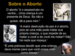 Sobre o Aborto
O aborto “é o assassinato no
ventre... Uma criança é um
presente de Deus. Se não a
quiser, dê-a para mim."
“A maior destruição da paz é o aborto,
pois se uma mãe pode matar sua
própria criança, o que impede de eu
matar a você e de você me matar? Não
há nada que impeça.”
“É uma pobreza decidir que uma criança
deve morrer para que você possa viver
como deseja.”
 