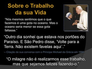 “Outro dia sonhei que estava nos portões do
Paraíso. E São Pedro disse, ‘Volte para a
Terra. Não existem favelas aqui´.”
-- Citação de sua conversa com o Príncipe Michael da Grécia em 1996.
Sobre o Trabalho
da sua Vida
“Nós mesmos sentimos que o que
fazemos é uma gota no oceano. Mas o
oceano seria menor se essa gota
faltasse.”
“O milagre não é realizarmos esse trabalho,
mas que sejamos felizes fazendo-o.”
 