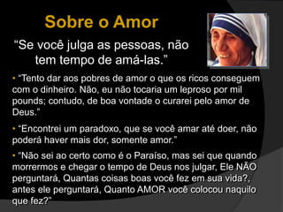 Sobre o Amor
“Se você julga as pessoas, não
tem tempo de amá-las.”
• “Tento dar aos pobres de amor o que os ricos conseguem
com o dinheiro. Não, eu não tocaria um leproso por mil
pounds; contudo, de boa vontade o curarei pelo amor de
Deus.”
• “Encontrei um paradoxo, que se você amar até doer, não
poderá haver mais dor, somente amor.”
• “Não sei ao certo como é o Paraíso, mas sei que quando
morrermos e chegar o tempo de Deus nos julgar, Ele NÃO
perguntará, Quantas coisas boas você fez em sua vida?,
antes ele perguntará, Quanto AMOR você colocou naquilo
que fez?”
 