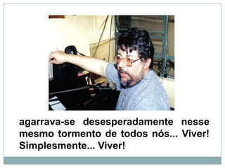 agarrava-se desesperadamente nesse mesmo tormento de todos nós... Viver! Simplesmente... Viver!