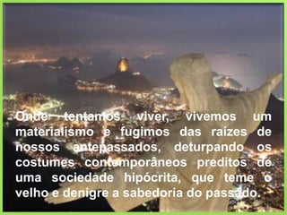 Onde tentamos viver, vivemos um materialismo e fugimos das raízes de nossos antepassados, deturpando os costumes contemporâneos preditos de uma sociedade hipócrita, que teme o velho e denigre a sabedoria do passado. 