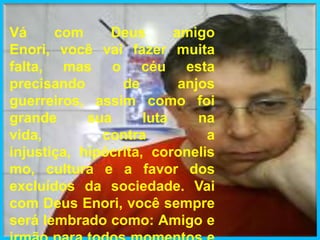 Vá com Deus amigo Enori, você vai fazer muita falta, mas o céu esta precisando de anjos guerreiros, assim como foi grande sua luta na vida, contra a injustiça, hipócrita, coronelismo, cultura e a favor dos excluídos da sociedade. Vai com Deus Enori, você sempre será lembrado como: Amigo e irmão para todos momentos e horas criticas.