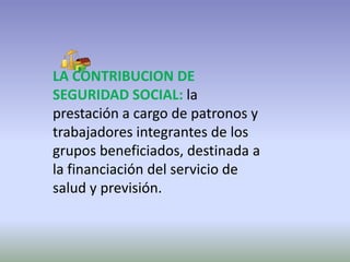 LA CONTRIBUCION DE SEGURIDAD SOCIAL: la prestación a cargo de patronos y trabajadores integrantes de los grupos beneficiados, destinada a la financiación del servicio de salud y previsión. 