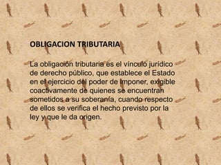 OBLIGACION TRIBUTARIALa obligación tributaria es el vínculo jurídico de derecho público, que establece el Estado en el ejercicio del poder de imponer, exigible coactivamente de quienes se encuentran sometidos a su soberanía, cuando respecto de ellos se verifica el hecho previsto por la ley y que le da origen. 