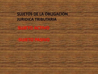 SUJETOS DE LA OBLIGACION JURIDICA TRIBUTARIA-SUJETO ACTIVO -SUJETO PASIVO