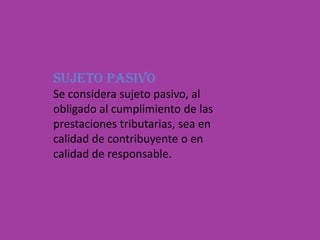 SUJETO PASIVOSe considera sujeto pasivo, al obligado al cumplimiento de las prestaciones tributarias, sea en calidad de contribuyente o en calidad de responsable. 