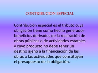 CONTRIBUCION ESPECIALContribución especial es el tributo cuya obligación tiene como hecho generador beneficios derivados de la realización de obras públicas o de actividades estatales y cuyo producto no debe tener un destino ajeno a la financiación de las obras o las actividades que constituyan el presupuesto de la obligación. 