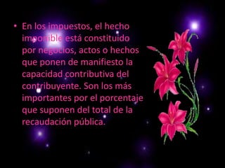 En los impuestos, el hecho imponible está constituido por negocios, actos o hechos que ponen de manifiesto la capacidad contributiva del contribuyente. Son los más importantes por el porcentaje que suponen del total de la recaudación pública.