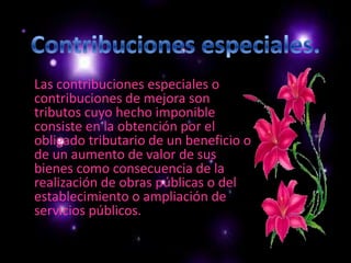      Las contribuciones especiales o contribuciones de mejora son tributos cuyo hecho imponible consiste en la obtención por el obligado tributario de un beneficio o de un aumento de valor de sus bienes como consecuencia de la realización de obras públicas o del establecimiento o ampliación de servicios públicos.Contribuciones especiales.