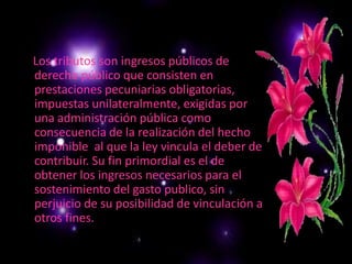 Los tributos son ingresos públicos de derecho público que consisten en prestaciones pecuniarias obligatorias, impuestas unilateralmente, exigidas por una administración pública como consecuencia de la realización del hecho imponible  al que la ley vincula el deber de contribuir. Su fin primordial es el de obtener los ingresos necesarios para el sostenimiento del gasto publico, sin perjuicio de su posibilidad de vinculación a otros fines.