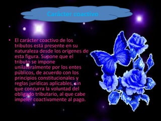 Carácter coactivoEl carácter coactivo de los tributos está presente en su naturaleza desde los orígenes de esta figura. Supone que el tributo se impone unilateralmente por los entes públicos, de acuerdo con los principios constitucionales y reglas jurídicas aplicables, sin que concurra la voluntad del obligado tributario, al que cabe impeler coactivamente al pago.