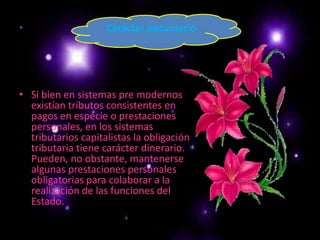 Carácter pecuniarioSi bien en sistemas pre modernos existían tributos consistentes en pagos en especie o prestaciones personales, en los sistemas tributarios capitalistas la obligación tributaria tiene carácter dinerario. Pueden, no obstante, mantenerse algunas prestaciones personales obligatorias para colaborar a la realización de las funciones del Estado. 
