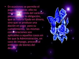 En ocasiones se permite el pago en especie: ello no implica la pérdida del carácter pecuniario de la obligación, que se habría fijado en dinero, sino que se produce una dación en pago  para su cumplimiento,  las mismas consideraciones son aplicables a aquellos casos en los que la Administración, en caso de impago, proceda al embargo de bienes del deudor