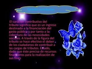Carácter contributivoEl carácter contributivo del tributo significa que es un ingreso destinado a la financiación del gasto público y por tanto a la cobertura de las necesidades sociales. A través de la figura del tributo se hace efectivo el deber de los ciudadanos de contribuir a las cargas de tributos. Estado, dado que éste precisa de recursos financieros para la realización de sus fines