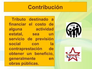 Contribución
Tributo destinado a
financiar el costo de
alguna actividad
estatal, sea un
servicio de previsión
social con la
contraprestación de
obtener un beneficio,
generalmente en
obras públicas.
 