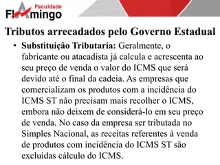 Tributos arrecadados pelo Governo Estadual 
• Substituição Tributaria: Geralmente, o 
fabricante ou atacadista já calcula e acrescenta ao 
seu preço de venda o valor do ICMS que será 
devido até o final da cadeia. As empresas que 
comercializam os produtos com a incidência do 
ICMS ST não precisam mais recolher o ICMS, 
embora não deixem de considerá-lo em seu preço 
de venda. No caso da empresa ser tributada no 
Simples Nacional, as receitas referentes à venda 
de produtos com incidência do ICMS ST são 
excluídas cálculo do ICMS. 
 