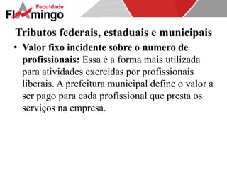 Tributos federais, estaduais e municipais 
• Valor fixo incidente sobre o numero de 
profissionais: Essa é a forma mais utilizada 
para atividades exercidas por profissionais 
liberais. A prefeitura municipal define o valor a 
ser pago para cada profissional que presta os 
serviços na empresa. 
 