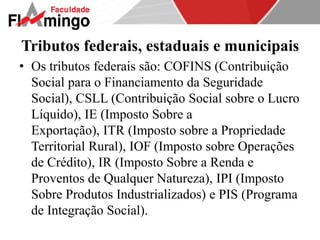 Tributos federais, estaduais e municipais 
• Os tributos federais são: COFINS (Contribuição 
Social para o Financiamento da Seguridade 
Social), CSLL (Contribuição Social sobre o Lucro 
Líquido), IE (Imposto Sobre a 
Exportação), ITR (Imposto sobre a Propriedade 
Territorial Rural), IOF (Imposto sobre Operações 
de Crédito), IR (Imposto Sobre a Renda e 
Proventos de Qualquer Natureza), IPI (Imposto 
Sobre Produtos Industrializados) e PIS (Programa 
de Integração Social). 
 