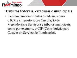 Tributos federais, estaduais e municipais 
• Existem também tributos estaduais, como 
o ICMS (Imposto sobre Circulação de 
Mercadorias e Serviços) e tributos municipais, 
como por exemplo, o CIP (Contribuição para 
Custeio do Serviço de Iluminação). 
 