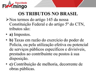 OS TRIBUTOS NO BRASIL 
Nos termos do artigo 145 da nossa 
Constituição Federal e do artigo 5º do CTN, 
tributos são: 
• a) Impostos. 
• b) Taxas em razão do exercício do poder de 
Policia, ou pela utilização efetiva ou potencial 
de serviços públicos específicos e divisíveis, 
prestados ao contribuinte ou postos à sua 
disposição. 
• c) Contribuição de melhoria, decorrente de 
obras públicas. 
 