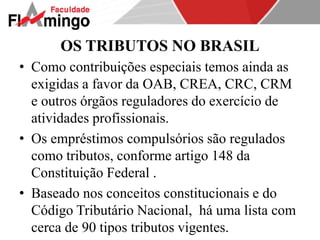 OS TRIBUTOS NO BRASIL 
• Como contribuições especiais temos ainda as 
exigidas a favor da OAB, CREA, CRC, CRM 
e outros órgãos reguladores do exercício de 
atividades profissionais. 
• Os empréstimos compulsórios são regulados 
como tributos, conforme artigo 148 da 
Constituição Federal . 
• Baseado nos conceitos constitucionais e do 
Código Tributário Nacional, há uma lista com 
cerca de 90 tipos tributos vigentes. 
 