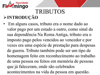 TRIBUTOS 
INTRODUÇÃO 
• Em alguns casos, tributo era o nome dado ao 
valor pago por um estado a outro, como sinal da 
sua dependência Na Roma Antiga, tributo era o 
imposto pago pelos vencidos ao vencedor e por 
vezes era uma espécie de prestação para despesas 
de guerra. Tributo também pode ser um tipo de 
homenagem feito em reconhecimento ao trabalho 
de uma pessoa ou feitos em memória de pessoas 
que já faleceram, onde são celebrados 
acontecimentos na vida da pessoa em questão. 
 