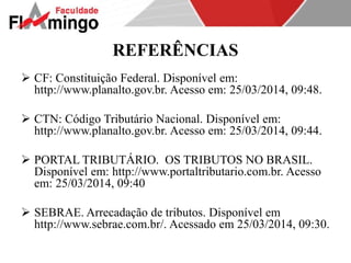 REFERÊNCIAS 
 CF: Constituição Federal. Disponível em: 
http://www.planalto.gov.br. Acesso em: 25/03/2014, 09:48. 
 CTN: Código Tributário Nacional. Disponível em: 
http://www.planalto.gov.br. Acesso em: 25/03/2014, 09:44. 
 PORTAL TRIBUTÁRIO. OS TRIBUTOS NO BRASIL. 
Disponível em: http://www.portaltributario.com.br. Acesso 
em: 25/03/2014, 09:40 
 SEBRAE. Arrecadação de tributos. Disponível em 
http://www.sebrae.com.br/. Acessado em 25/03/2014, 09:30. 
