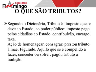 O QUE SÃO TRIBUTOS? 
Segundo o Dicionário, Tributo é “imposto que se 
deve ao Estado, ao poder público; imposto pago 
pelos cidadãos ao Estado. contribuição, encargo, 
taxa. 
Ação de homenagear, consagrar: prestou tributo 
à mãe. Figurado. Aquilo que se é compelido a 
fazer, conceder ou sofrer: pagou tributo à 
tradição. 
 