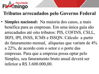 Tributos arrecadados pelo Governo Federal 
• Simples nacional: Na maioria dos casos, a mais 
benéfica para as empresas. Em uma única guia são 
arrecadados até oito tributos: PIS, COFINS, CSLL, 
IRPJ, IPI, INSS, ICMS e ISSQN. Cálculo a partir 
do faturamento mensal, alíquotas que variam de 4% 
a 22%, de acordo com o setor e o porte das 
empresas. Para que a empresa possa optar pelo 
Simples, seu faturamento bruto anual deverá ser 
inferior a R$ 3.600.000,00. 
 