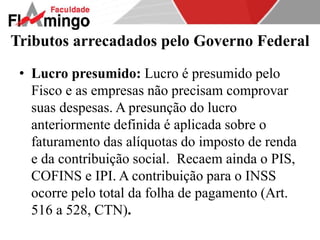 Tributos arrecadados pelo Governo Federal 
• Lucro presumido: Lucro é presumido pelo 
Fisco e as empresas não precisam comprovar 
suas despesas. A presunção do lucro 
anteriormente definida é aplicada sobre o 
faturamento das alíquotas do imposto de renda 
e da contribuição social. Recaem ainda o PIS, 
COFINS e IPI. A contribuição para o INSS 
ocorre pelo total da folha de pagamento (Art. 
516 a 528, CTN). 
 
