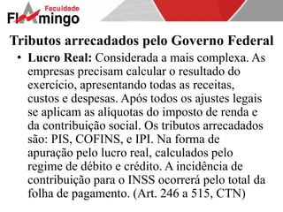Tributos arrecadados pelo Governo Federal 
• Lucro Real: Considerada a mais complexa. As 
empresas precisam calcular o resultado do 
exercício, apresentando todas as receitas, 
custos e despesas. Após todos os ajustes legais 
se aplicam as alíquotas do imposto de renda e 
da contribuição social. Os tributos arrecadados 
são: PIS, COFINS, e IPI. Na forma de 
apuração pelo lucro real, calculados pelo 
regime de débito e crédito. A incidência de 
contribuição para o INSS ocorrerá pelo total da 
folha de pagamento. (Art. 246 a 515, CTN) 
 