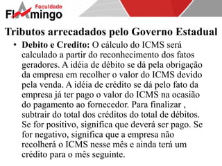 Tributos arrecadados pelo Governo Estadual 
• Debito e Credito: O cálculo do ICMS será 
calculado a partir do reconhecimento dos fatos 
geradores. A idéia de débito se dá pela obrigação 
da empresa em recolher o valor do ICMS devido 
pela venda. A idéia de crédito se dá pelo fato da 
empresa já ter pago o valor do ICMS na ocasião 
do pagamento ao fornecedor. Para finalizar , 
subtrair do total dos créditos do total de débitos. 
Se for positivo, significa que deverá ser pago. Se 
for negativo, significa que a empresa não 
recolherá o ICMS nesse mês e ainda terá um 
crédito para o mês seguinte. 
 