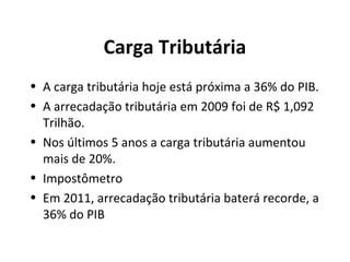 Carga Tributária
• A carga tributária hoje está próxima a 36% do PIB.
• A arrecadação tributária em 2009 foi de R$ 1,092
Trilhão.
• Nos últimos 5 anos a carga tributária aumentou
mais de 20%.
• Impostômetro
• Em 2011, arrecadação tributária baterá recorde, a
36% do PIB
 