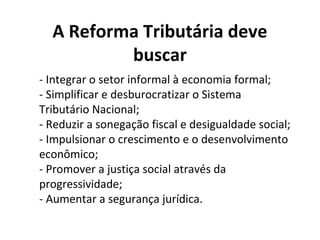 A Reforma Tributária deve
buscar
- Integrar o setor informal à economia formal;
- Simplificar e desburocratizar o Sistema
Tributário Nacional;
- Reduzir a sonegação fiscal e desigualdade social;
- Impulsionar o crescimento e o desenvolvimento
econômico;
- Promover a justiça social através da
progressividade;
- Aumentar a segurança jurídica.
 