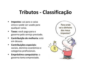 Tributos - Classificação
• Impostos: vai para o caixa
único e pode ser usado para
qualquer coisa.
• Taxas: você paga para o
governo pelo serviço prestado.
• Contribuição de melhoria: está
em desuso.
• Contribuições especiais:
sociais, domínio econômico e
categorias profissionais.
• Empréstimo compulsório: o
governo toma emprestado.
 