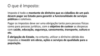 O que é Imposto:
Imposto é todo o montante de dinheiro que os cidadãos de um país
devem pagar ao Estado para garantir a funcionalidade de serviços
públicos e coletivos.
Pagar os impostos deve ser uma obrigação tanto para pessoas físicas
como para pessoas jurídicas, com o objetivo de custear as despesas
com saúde, educação, segurança, saneamento, transporte, cultura e
etc.
É obrigação do Estado, no entanto, utilizar o dinheiro obtido dos
impostos e investir em obras, ações e serviços de qualidade para a
população.
 