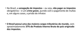 • No Brasil, a sonegação de impostos – ou seja, não pagar os impostos
obrigatórios – é um crime grave, punido com o pagamento de multas
e, em alguns casos, a prisão do infrator.
• O Brasil possui uma das maiores cargas tributárias do mundo, com
aproximadamente 37% do Produto Interno Bruto do país originado
dos impostos.
 